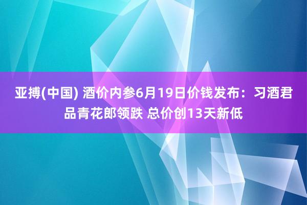 亚搏(中国) 酒价内参6月19日价钱发布：习酒君品青花郎领跌 总价创13天新低