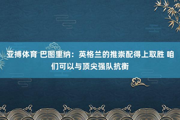 亚搏体育 巴图里纳：英格兰的推崇配得上取胜 咱们可以与顶尖强队抗