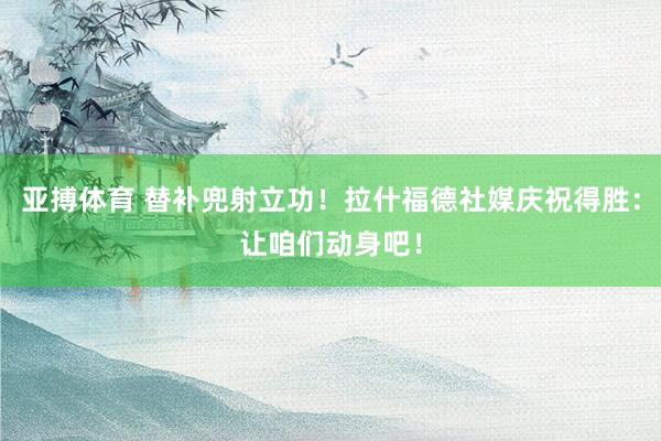 亚搏体育 替补兜射立功！拉什福德社媒庆祝得胜：让咱们动身吧！