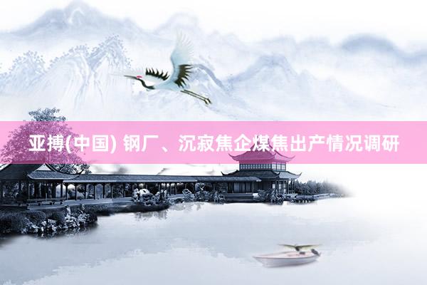 亚搏(中国) 钢厂、沉寂焦企煤焦出产情况调研